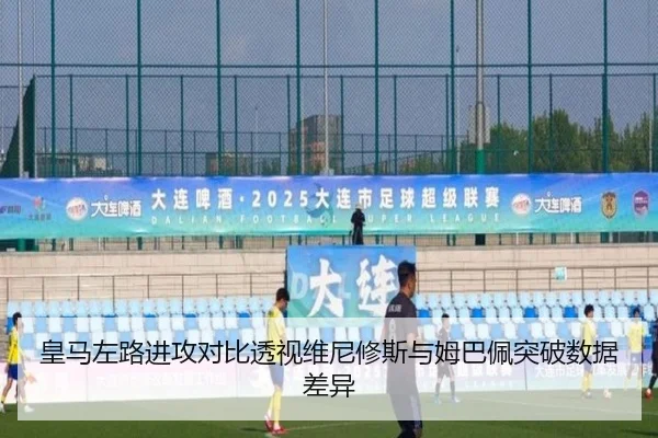 皇马左路进攻对比透视维尼修斯与姆巴佩突破数据差异