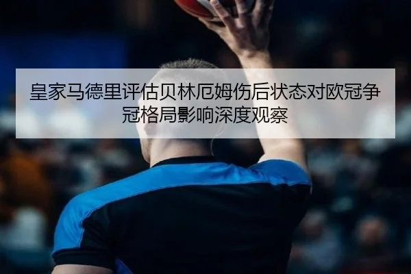 皇家马德里评估贝林厄姆伤后状态对欧冠争冠格局影响深度观察