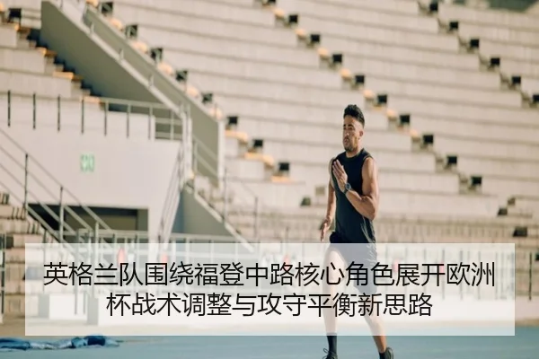 英格兰队围绕福登中路核心角色展开欧洲杯战术调整与攻守平衡新思路
