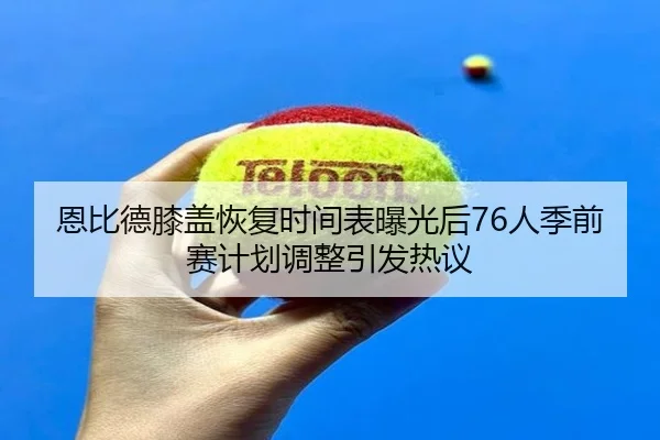 恩比德膝盖恢复时间表曝光后76人季前赛计划调整引发热议