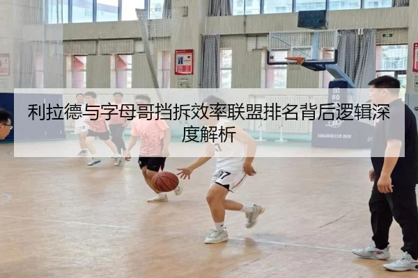 利拉德与字母哥挡拆效率联盟排名背后逻辑深度解析