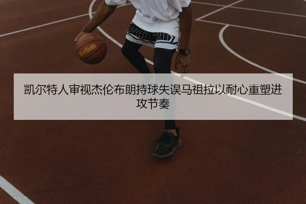 凯尔特人审视杰伦布朗持球失误马祖拉以耐心重塑进攻节奏